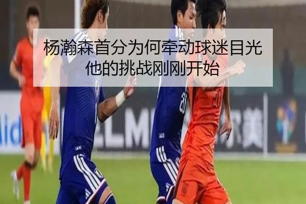 杨瀚森首分为何牵动球迷目光 他的挑战刚刚开始