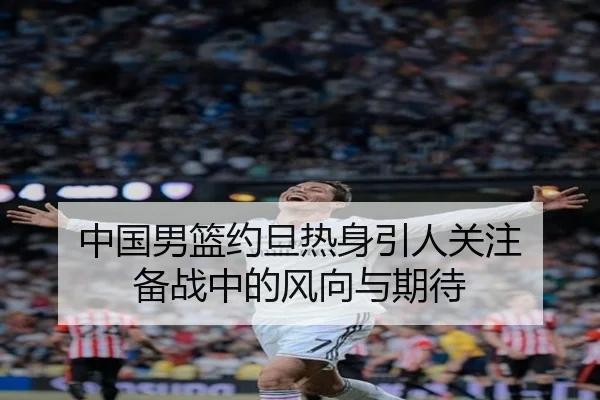 中国男篮约旦热身引人关注 备战中的风向与期待